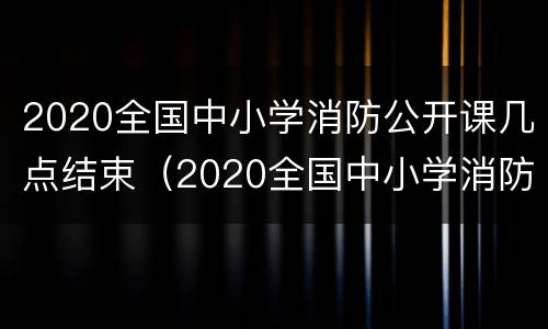 2020全国中小学消防公开课几点结束（2020全国中小学消防公开课直播回放入）