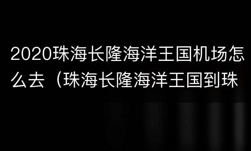 2020珠海长隆海洋王国机场怎么去（珠海长隆海洋王国到珠海机场怎么坐车）