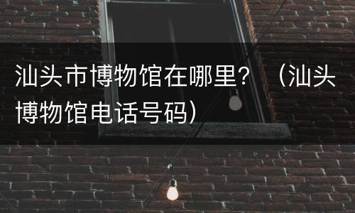汕头市博物馆在哪里？（汕头博物馆电话号码）