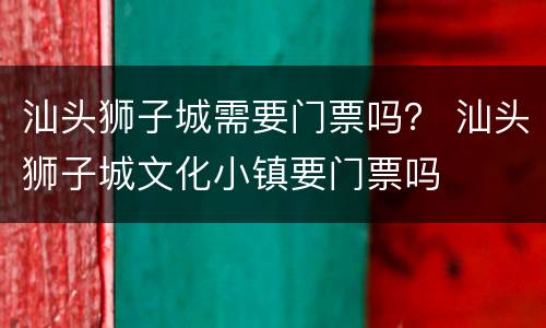 汕头狮子城需要门票吗？ 汕头狮子城文化小镇要门票吗