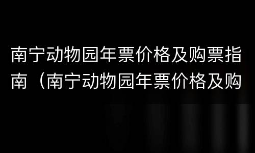南宁动物园年票价格及购票指南（南宁动物园年票价格及购票指南）
