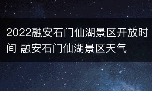 2022融安石门仙湖景区开放时间 融安石门仙湖景区天气