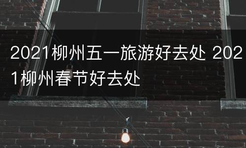 2021柳州五一旅游好去处 2021柳州春节好去处