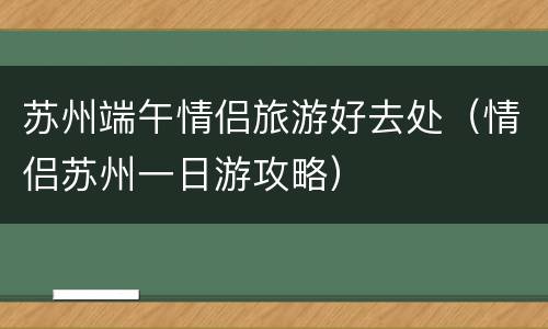 苏州端午情侣旅游好去处（情侣苏州一日游攻略）