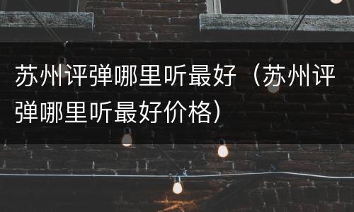 苏州评弹哪里听最好（苏州评弹哪里听最好价格）