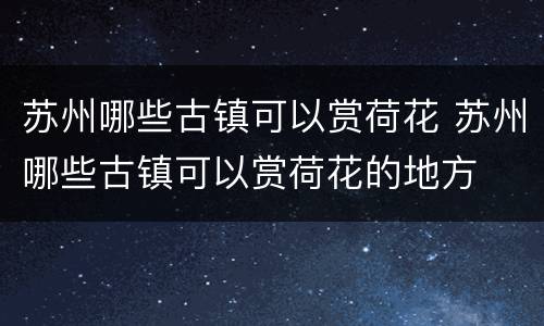 苏州哪些古镇可以赏荷花 苏州哪些古镇可以赏荷花的地方