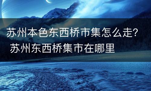 苏州本色东西桥市集怎么走？ 苏州东西桥集市在哪里