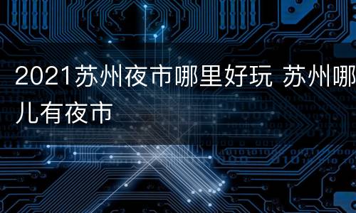 2021苏州夜市哪里好玩 苏州哪儿有夜市