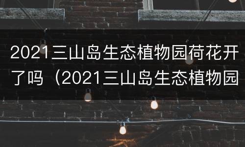 2021三山岛生态植物园荷花开了吗（2021三山岛生态植物园荷花开了吗现在）
