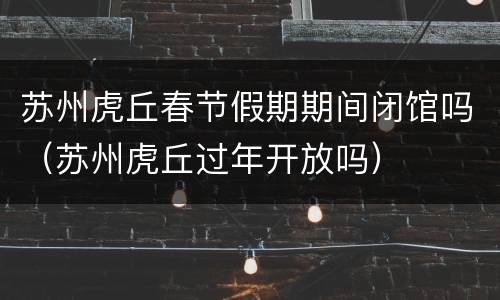 苏州虎丘春节假期期间闭馆吗（苏州虎丘过年开放吗）