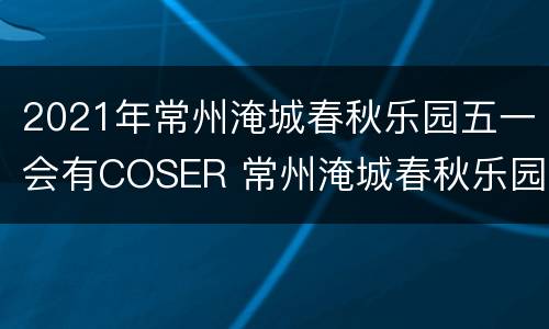 2021年常州淹城春秋乐园五一会有COSER 常州淹城春秋乐园表演时间表