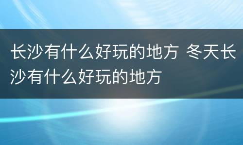 长沙有什么好玩的地方 冬天长沙有什么好玩的地方
