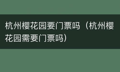 杭州樱花园要门票吗（杭州樱花园需要门票吗）