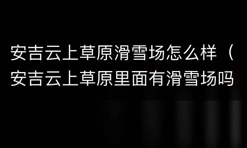 安吉云上草原滑雪场怎么样（安吉云上草原里面有滑雪场吗）