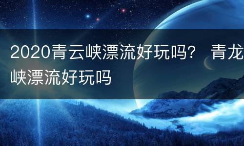 2020青云峡漂流好玩吗？ 青龙峡漂流好玩吗