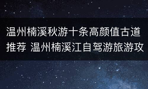 温州楠溪秋游十条高颜值古道推荐 温州楠溪江自驾游旅游攻略
