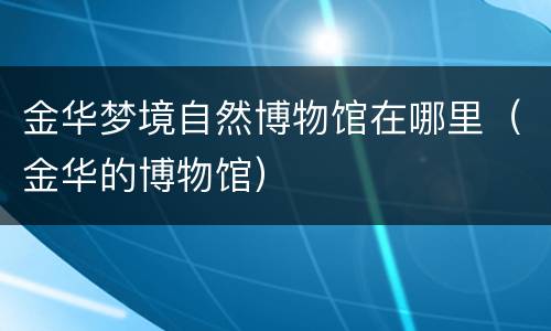 金华梦境自然博物馆在哪里（金华的博物馆）