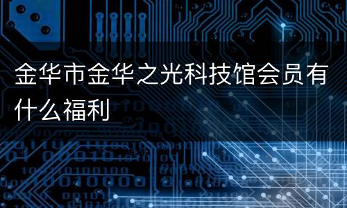 金华市金华之光科技馆会员有什么福利