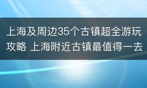 上海及周边35个古镇超全游玩攻略 上海附近古镇最值得一去的