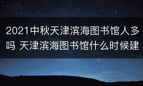 2021中秋天津滨海图书馆人多吗 天津滨海图书馆什么时候建的