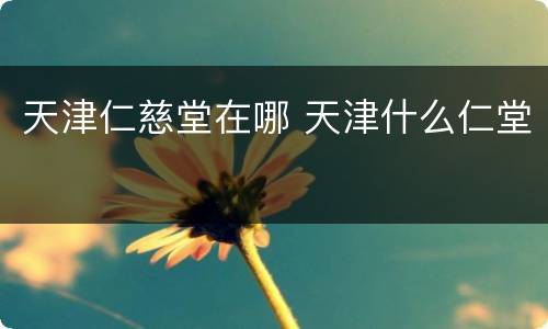 天津仁慈堂在哪 天津什么仁堂