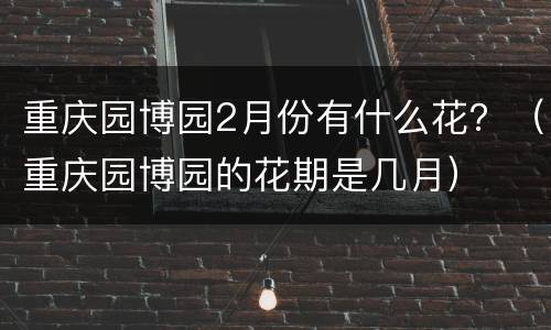 重庆园博园2月份有什么花？（重庆园博园的花期是几月）