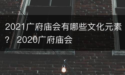 2021广府庙会有哪些文化元素？ 2020广府庙会