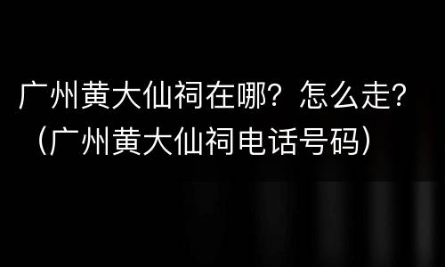 广州黄大仙祠在哪？怎么走？（广州黄大仙祠电话号码）