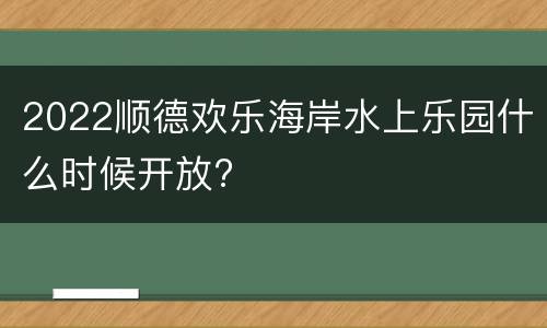 2022顺德欢乐海岸水上乐园什么时候开放?