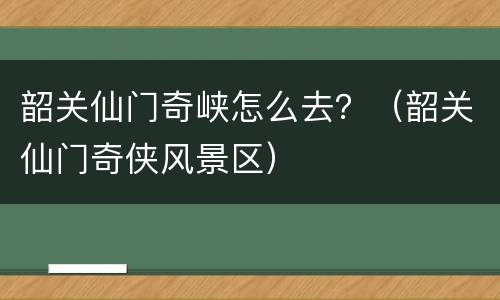 韶关仙门奇峡怎么去？（韶关仙门奇侠风景区）