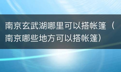 南京玄武湖哪里可以搭帐篷（南京哪些地方可以搭帐篷）