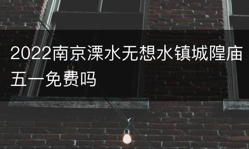 2022南京溧水无想水镇城隍庙五一免费吗