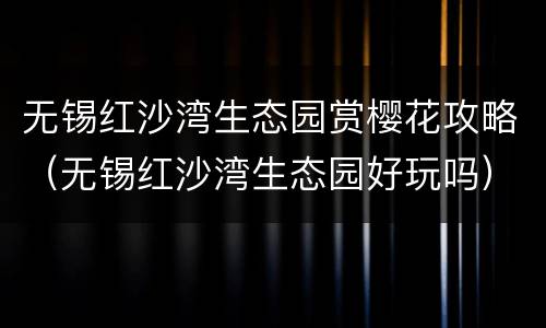 无锡红沙湾生态园赏樱花攻略（无锡红沙湾生态园好玩吗）