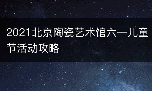 2021北京陶瓷艺术馆六一儿童节活动攻略