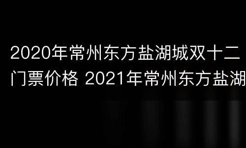 2020年常州东方盐湖城双十二门票价格 2021年常州东方盐湖城营业时间公告