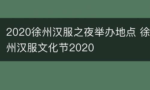2020徐州汉服之夜举办地点 徐州汉服文化节2020