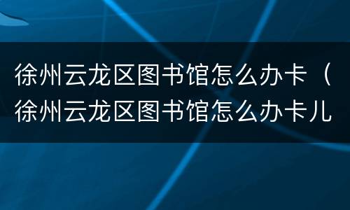 徐州云龙区图书馆怎么办卡（徐州云龙区图书馆怎么办卡儿童区）