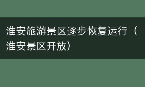 淮安旅游景区逐步恢复运行（淮安景区开放）