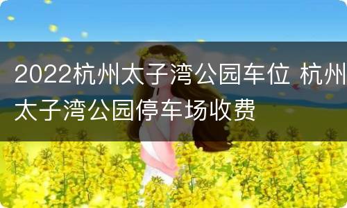 2022杭州太子湾公园车位 杭州太子湾公园停车场收费