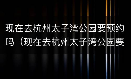 现在去杭州太子湾公园要预约吗（现在去杭州太子湾公园要预约吗多少钱）