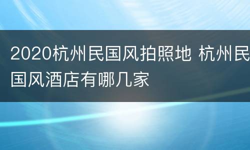 2020杭州民国风拍照地 杭州民国风酒店有哪几家