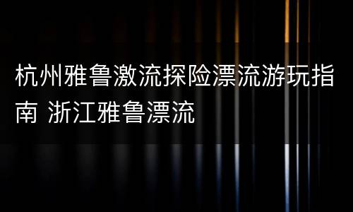 杭州雅鲁激流探险漂流游玩指南 浙江雅鲁漂流