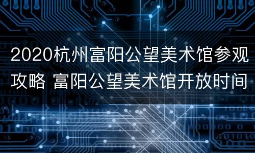 2020杭州富阳公望美术馆参观攻略 富阳公望美术馆开放时间