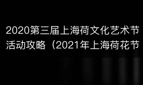 2020第三届上海荷文化艺术节活动攻略（2021年上海荷花节开幕）