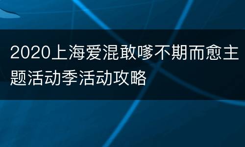 2020上海爱混敢嗲不期而愈主题活动季活动攻略
