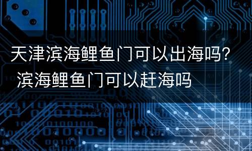 天津滨海鲤鱼门可以出海吗？ 滨海鲤鱼门可以赶海吗