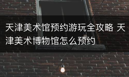 天津美术馆预约游玩全攻略 天津美术博物馆怎么预约