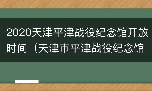 2020天津平津战役纪念馆开放时间（天津市平津战役纪念馆开放时间）