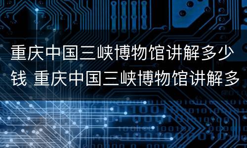 重庆中国三峡博物馆讲解多少钱 重庆中国三峡博物馆讲解多少钱一次