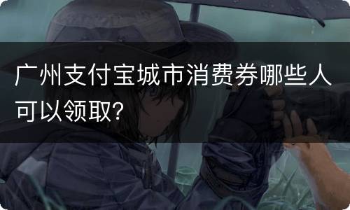 广州支付宝城市消费券哪些人可以领取？
